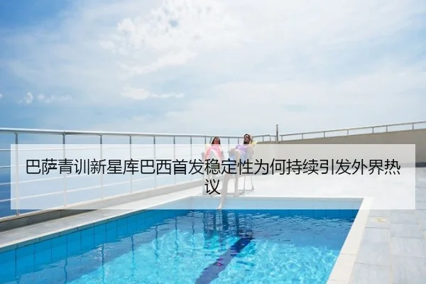 巴萨青训新星库巴西首发稳定性为何持续引发外界热议