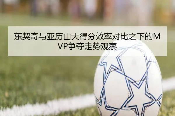 东契奇与亚历山大得分效率对比之下的MVP争夺走势观察