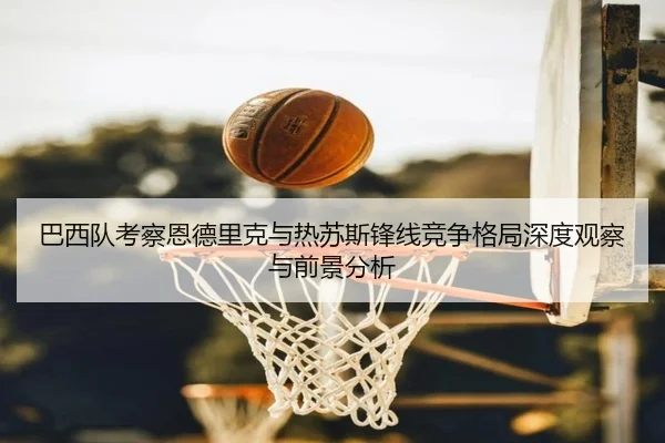 巴西队考察恩德里克与热苏斯锋线竞争格局深度观察与前景分析