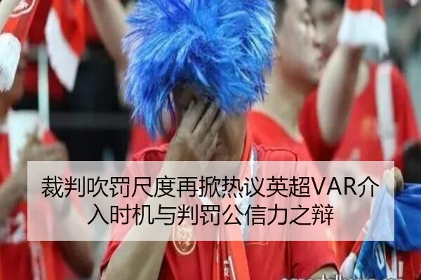 裁判吹罚尺度再掀热议英超VAR介入时机与判罚公信力之辩