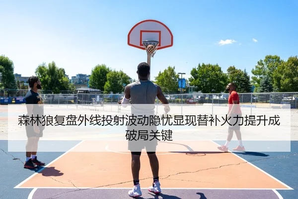 森林狼复盘外线投射波动隐忧显现替补火力提升成破局关键