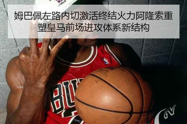 姆巴佩左路内切激活终结火力阿隆索重塑皇马前场进攻体系新结构
